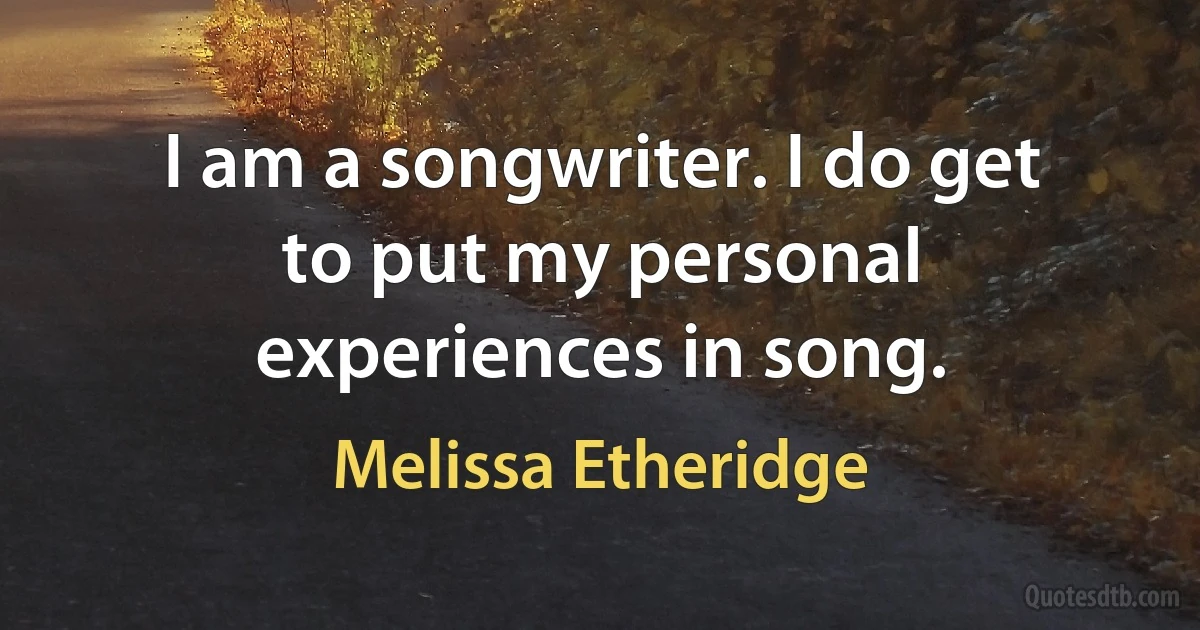 I am a songwriter. I do get to put my personal experiences in song. (Melissa Etheridge)