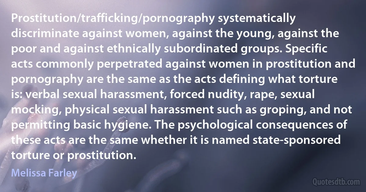 Prostitution/trafficking/pornography systematically discriminate against women, against the young, against the poor and against ethnically subordinated groups. Specific acts commonly perpetrated against women in prostitution and pornography are the same as the acts defining what torture is: verbal sexual harassment, forced nudity, rape, sexual mocking, physical sexual harassment such as groping, and not permitting basic hygiene. The psychological consequences of these acts are the same whether it is named state-sponsored torture or prostitution. (Melissa Farley)