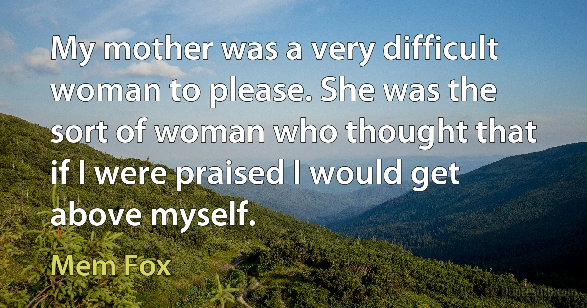 My mother was a very difficult woman to please. She was the sort of woman who thought that if I were praised I would get above myself. (Mem Fox)