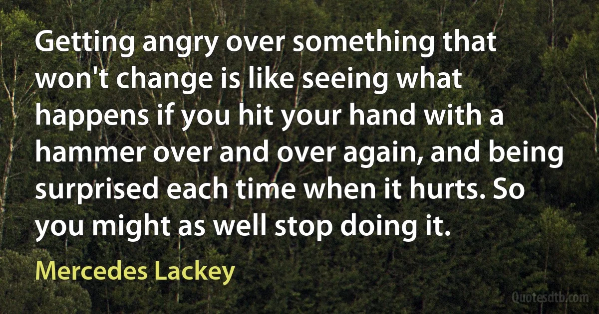 Getting angry over something that won't change is like seeing what happens if you hit your hand with a hammer over and over again, and being surprised each time when it hurts. So you might as well stop doing it. (Mercedes Lackey)