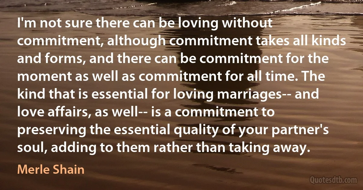 I'm not sure there can be loving without commitment, although commitment takes all kinds and forms, and there can be commitment for the moment as well as commitment for all time. The kind that is essential for loving marriages-- and love affairs, as well-- is a commitment to preserving the essential quality of your partner's soul, adding to them rather than taking away. (Merle Shain)