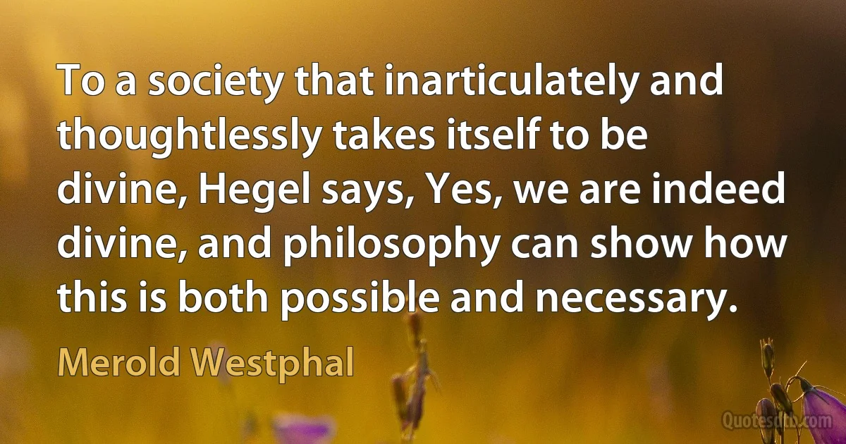 To a society that inarticulately and thoughtlessly takes itself to be divine, Hegel says, Yes, we are indeed divine, and philosophy can show how this is both possible and necessary. (Merold Westphal)