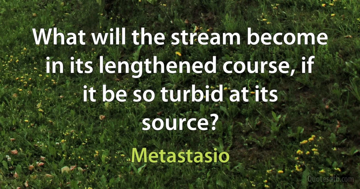 What will the stream become in its lengthened course, if it be so turbid at its source? (Metastasio)