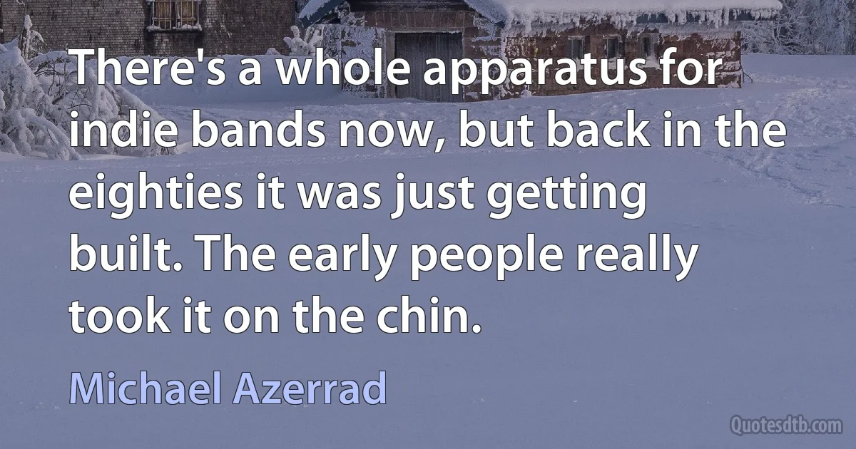 There's a whole apparatus for indie bands now, but back in the eighties it was just getting built. The early people really took it on the chin. (Michael Azerrad)