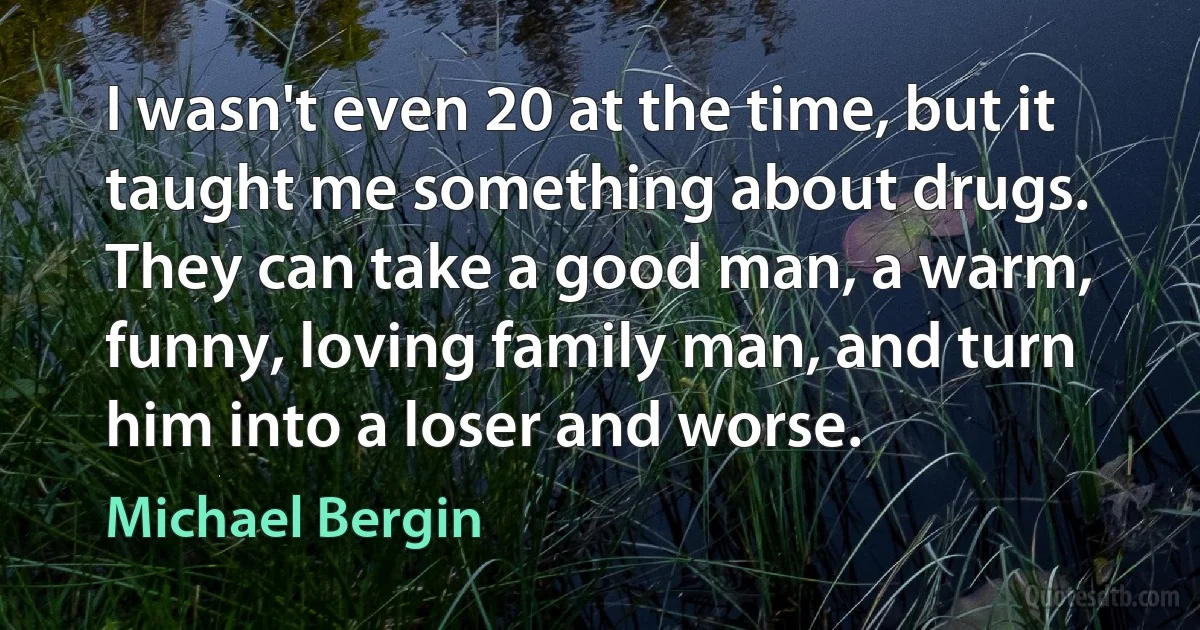 I wasn't even 20 at the time, but it taught me something about drugs. They can take a good man, a warm, funny, loving family man, and turn him into a loser and worse. (Michael Bergin)