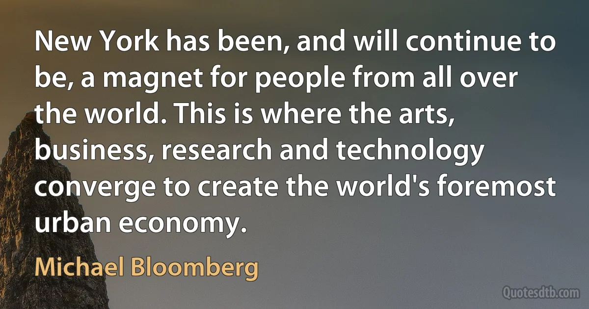 New York has been, and will continue to be, a magnet for people from all over the world. This is where the arts, business, research and technology converge to create the world's foremost urban economy. (Michael Bloomberg)