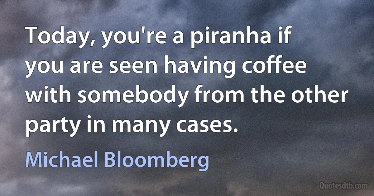 Today, you're a piranha if you are seen having coffee with somebody from the other party in many cases. (Michael Bloomberg)