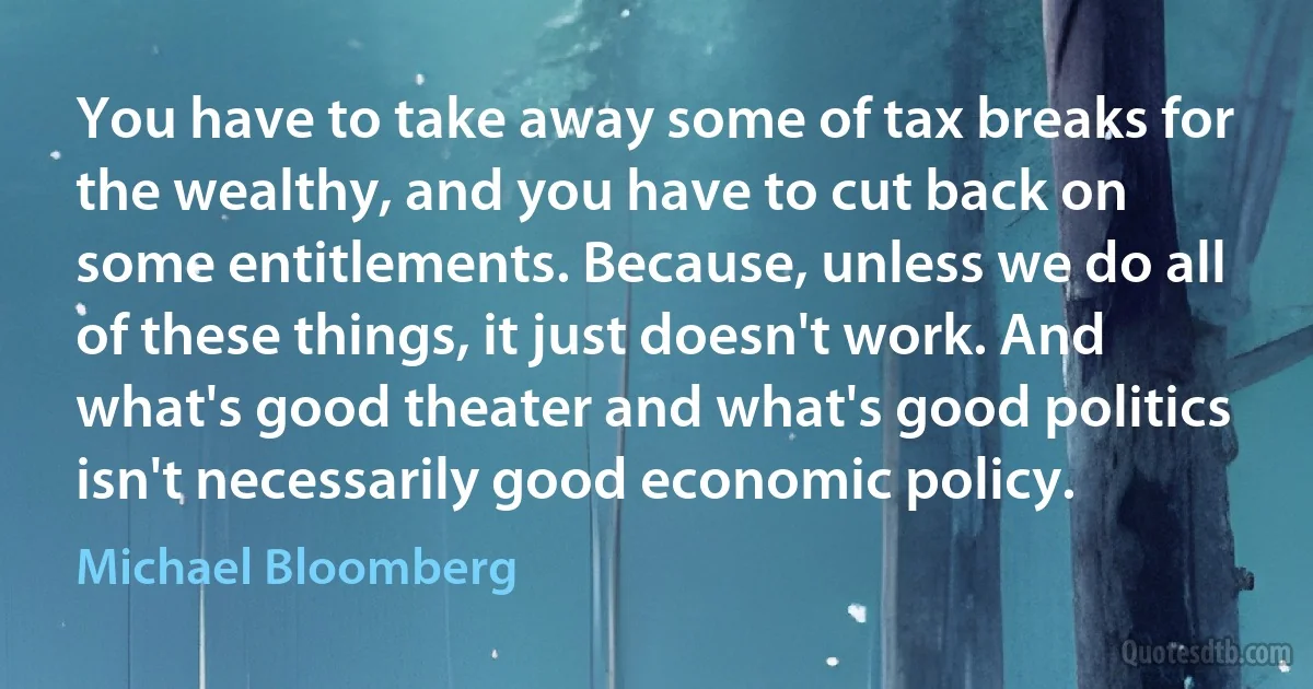 You have to take away some of tax breaks for the wealthy, and you have to cut back on some entitlements. Because, unless we do all of these things, it just doesn't work. And what's good theater and what's good politics isn't necessarily good economic policy. (Michael Bloomberg)