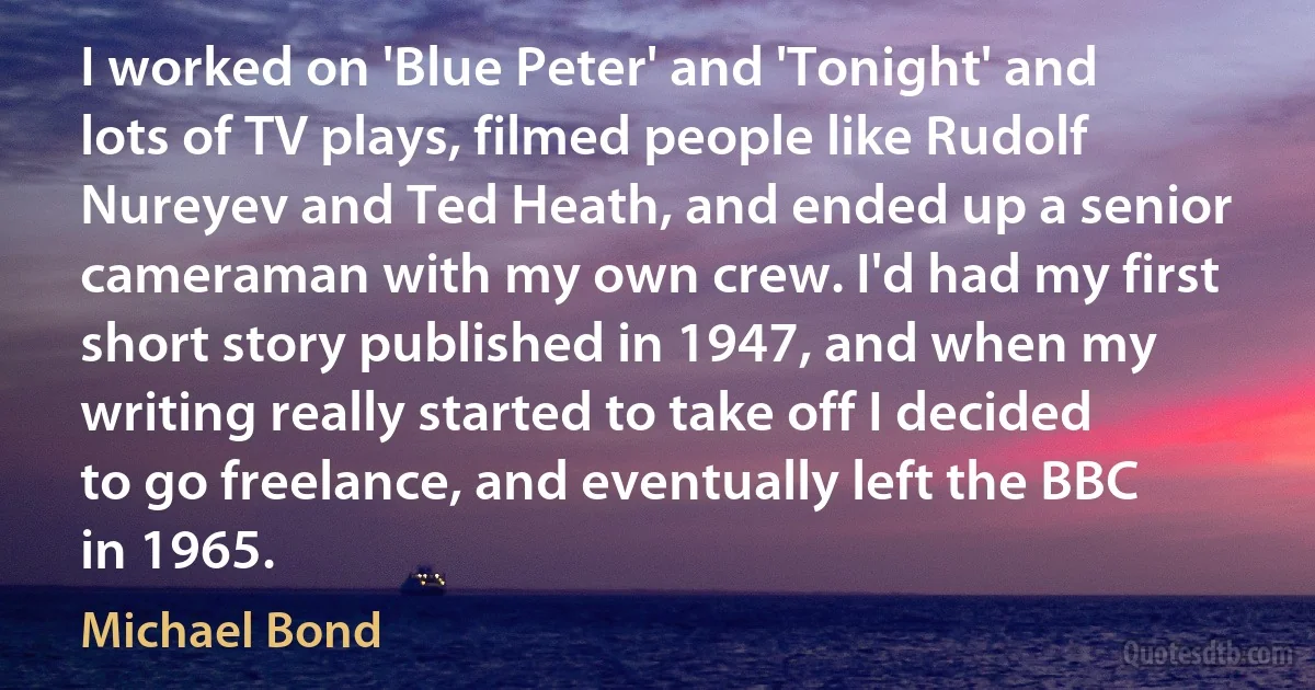 I worked on 'Blue Peter' and 'Tonight' and lots of TV plays, filmed people like Rudolf Nureyev and Ted Heath, and ended up a senior cameraman with my own crew. I'd had my first short story published in 1947, and when my writing really started to take off I decided to go freelance, and eventually left the BBC in 1965. (Michael Bond)