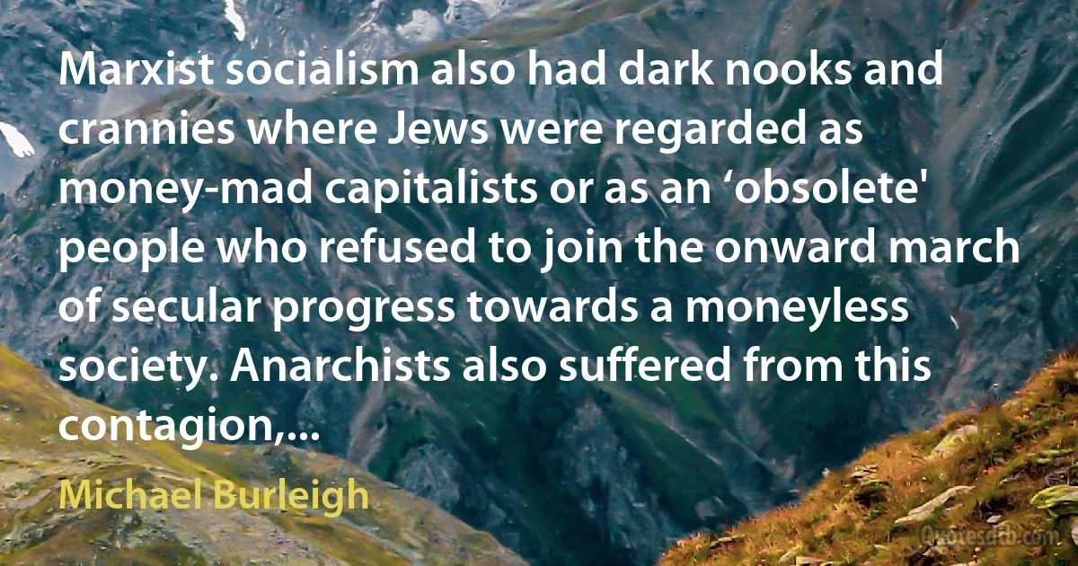 Marxist socialism also had dark nooks and crannies where Jews were regarded as money-mad capitalists or as an ‘obsolete' people who refused to join the onward march of secular progress towards a moneyless society. Anarchists also suffered from this contagion,... (Michael Burleigh)