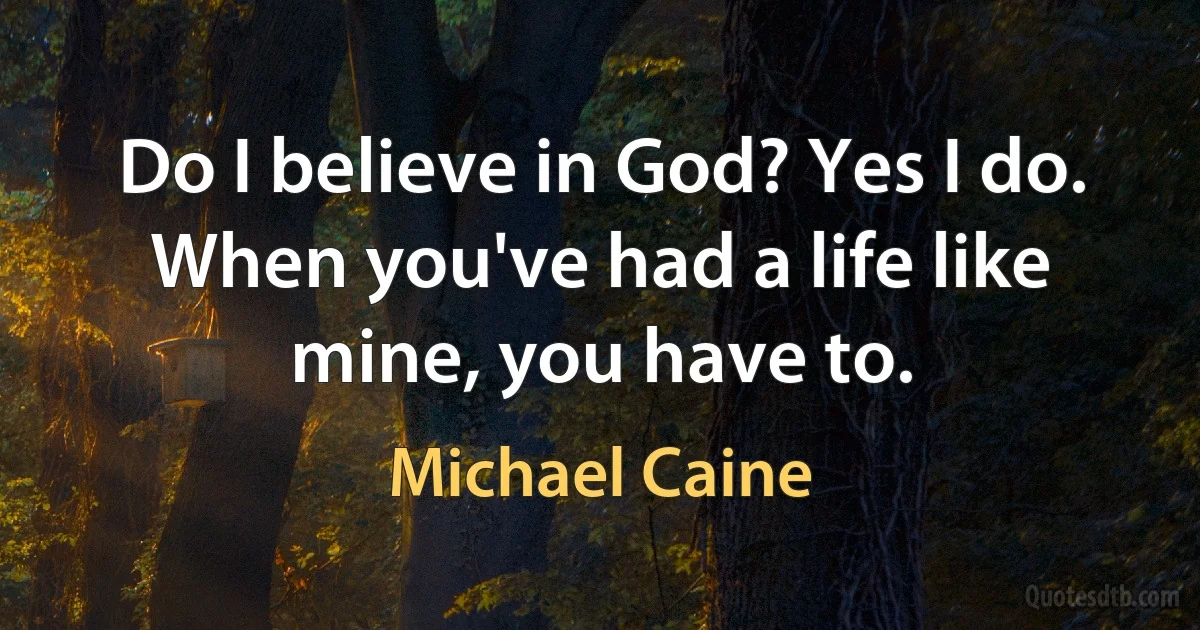 Do I believe in God? Yes I do. When you've had a life like mine, you have to. (Michael Caine)