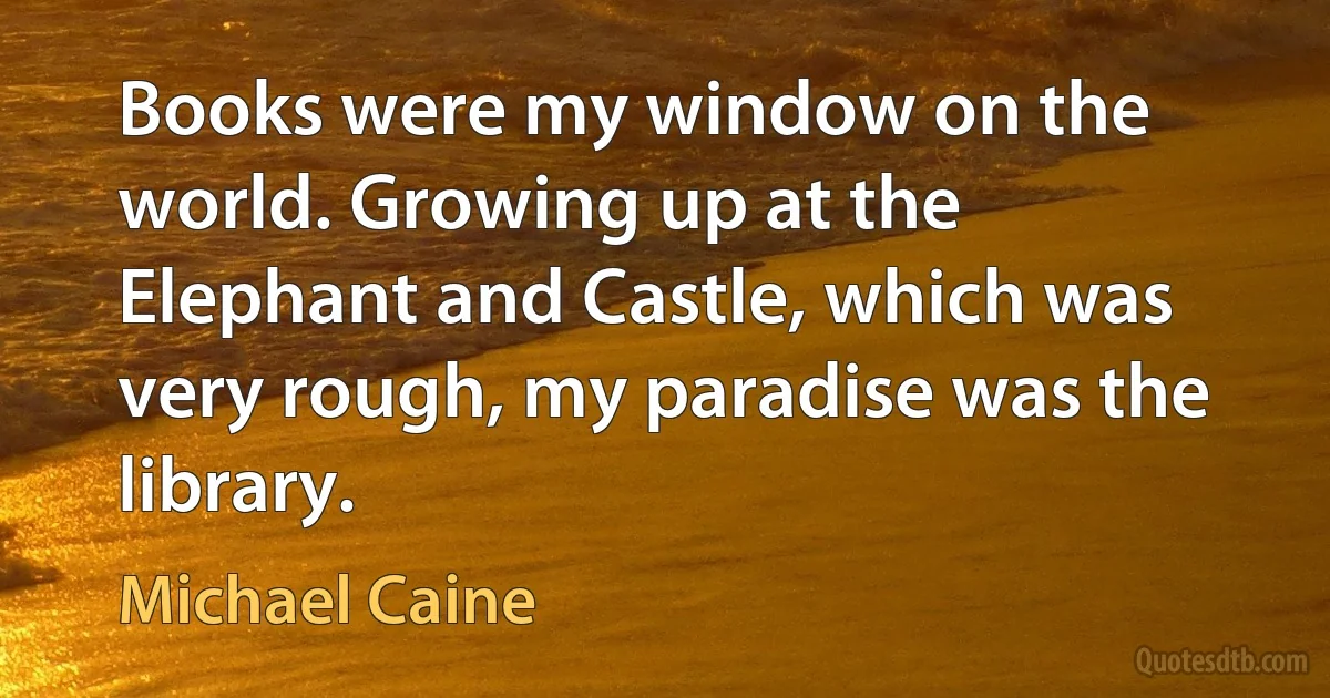 Books were my window on the world. Growing up at the Elephant and Castle, which was very rough, my paradise was the library. (Michael Caine)