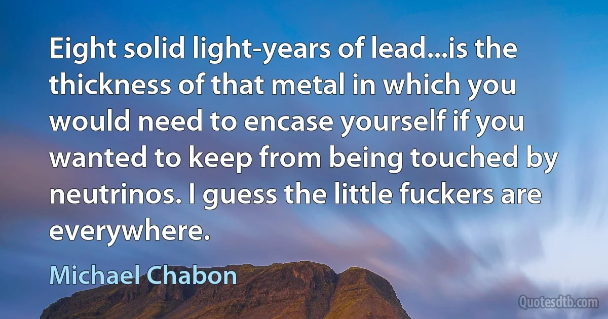 Eight solid light-years of lead...is the thickness of that metal in which you would need to encase yourself if you wanted to keep from being touched by neutrinos. I guess the little fuckers are everywhere. (Michael Chabon)