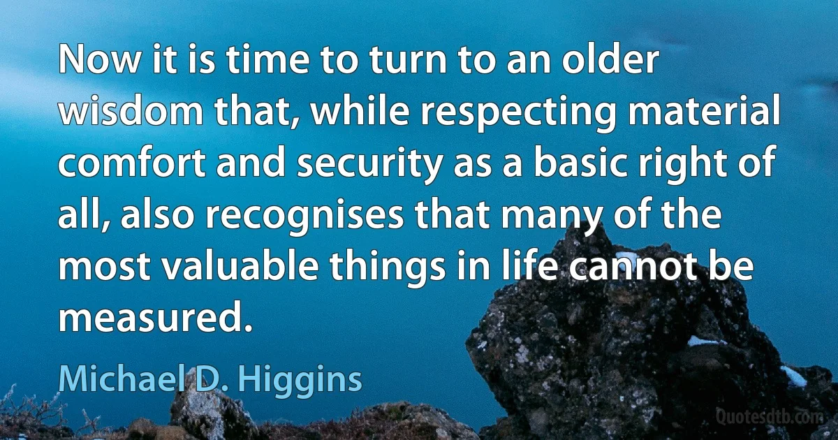 Now it is time to turn to an older wisdom that, while respecting material comfort and security as a basic right of all, also recognises that many of the most valuable things in life cannot be measured. (Michael D. Higgins)