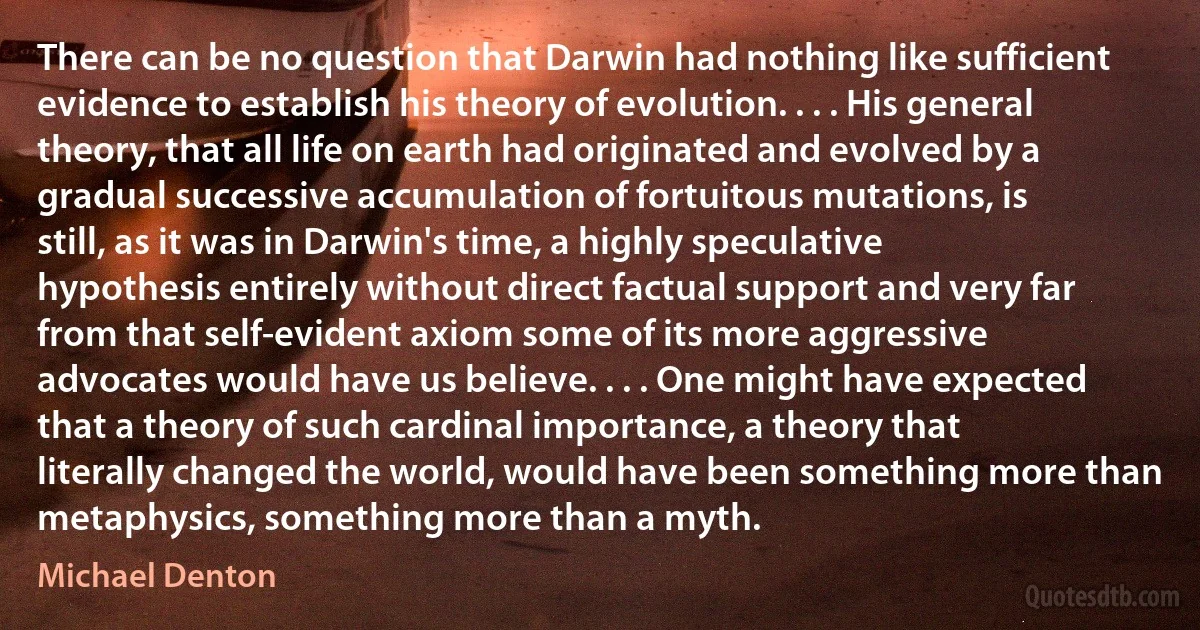 There can be no question that Darwin had nothing like sufficient evidence to establish his theory of evolution. . . . His general theory, that all life on earth had originated and evolved by a gradual successive accumulation of fortuitous mutations, is still, as it was in Darwin's time, a highly speculative hypothesis entirely without direct factual support and very far from that self-evident axiom some of its more aggressive advocates would have us believe. . . . One might have expected that a theory of such cardinal importance, a theory that literally changed the world, would have been something more than metaphysics, something more than a myth. (Michael Denton)