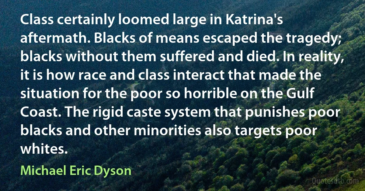 Class certainly loomed large in Katrina's aftermath. Blacks of means escaped the tragedy; blacks without them suffered and died. In reality, it is how race and class interact that made the situation for the poor so horrible on the Gulf Coast. The rigid caste system that punishes poor blacks and other minorities also targets poor whites. (Michael Eric Dyson)