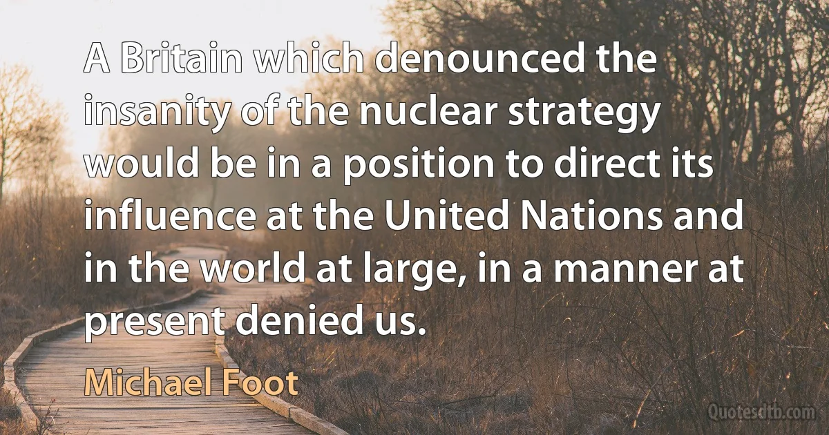 A Britain which denounced the insanity of the nuclear strategy would be in a position to direct its influence at the United Nations and in the world at large, in a manner at present denied us. (Michael Foot)