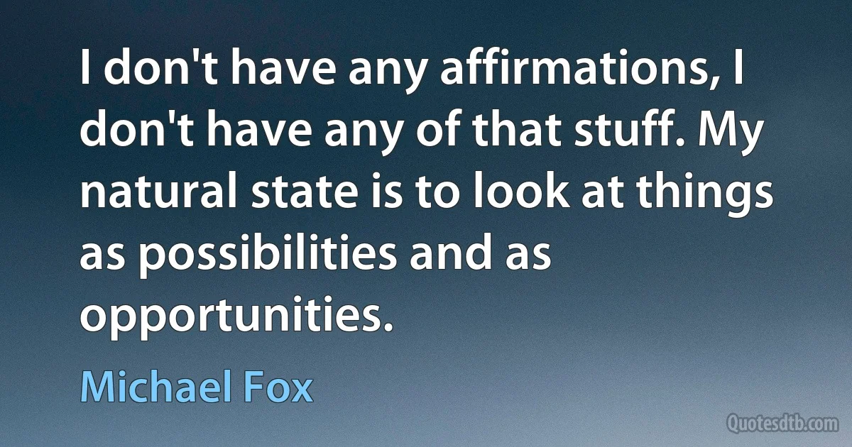 I don't have any affirmations, I don't have any of that stuff. My natural state is to look at things as possibilities and as opportunities. (Michael Fox)