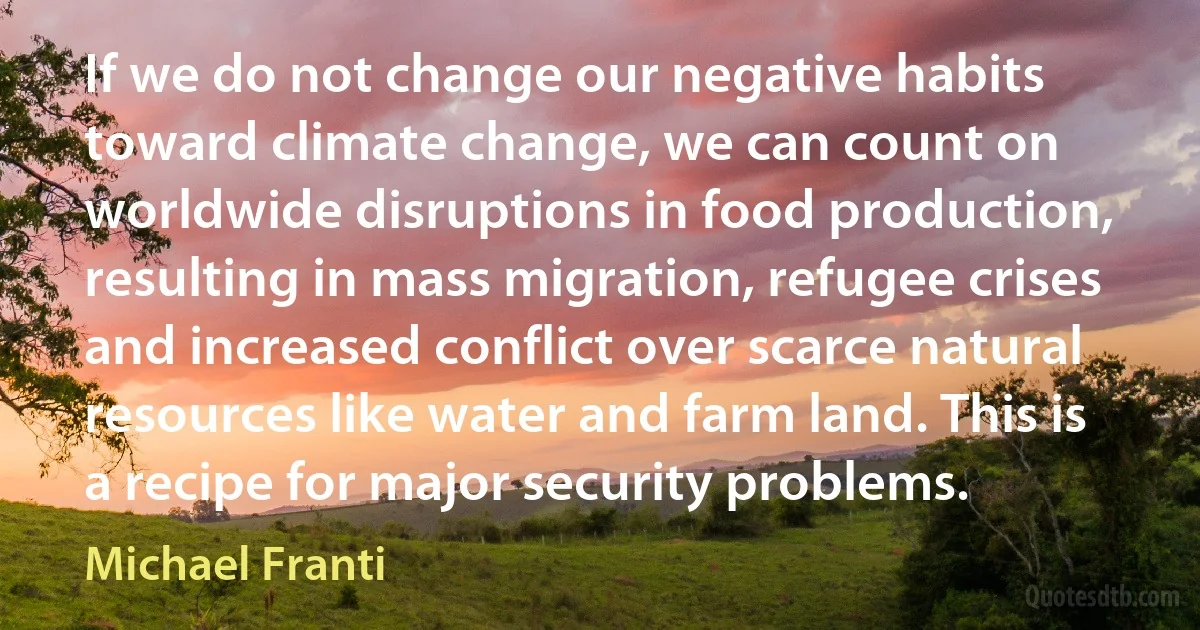 If we do not change our negative habits toward climate change, we can count on worldwide disruptions in food production, resulting in mass migration, refugee crises and increased conflict over scarce natural resources like water and farm land. This is a recipe for major security problems. (Michael Franti)