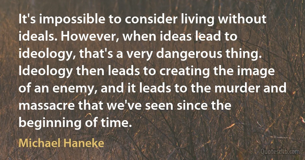 It's impossible to consider living without ideals. However, when ideas lead to ideology, that's a very dangerous thing. Ideology then leads to creating the image of an enemy, and it leads to the murder and massacre that we've seen since the beginning of time. (Michael Haneke)