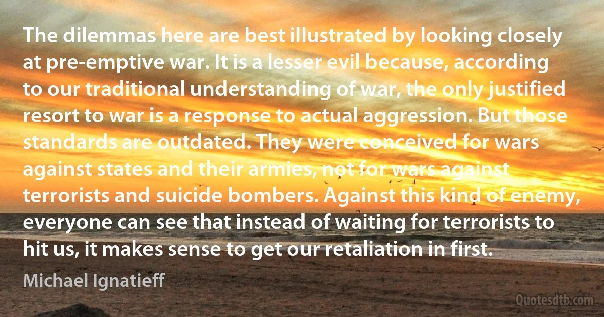 The dilemmas here are best illustrated by looking closely at pre-emptive war. It is a lesser evil because, according to our traditional understanding of war, the only justified resort to war is a response to actual aggression. But those standards are outdated. They were conceived for wars against states and their armies, not for wars against terrorists and suicide bombers. Against this kind of enemy, everyone can see that instead of waiting for terrorists to hit us, it makes sense to get our retaliation in first. (Michael Ignatieff)