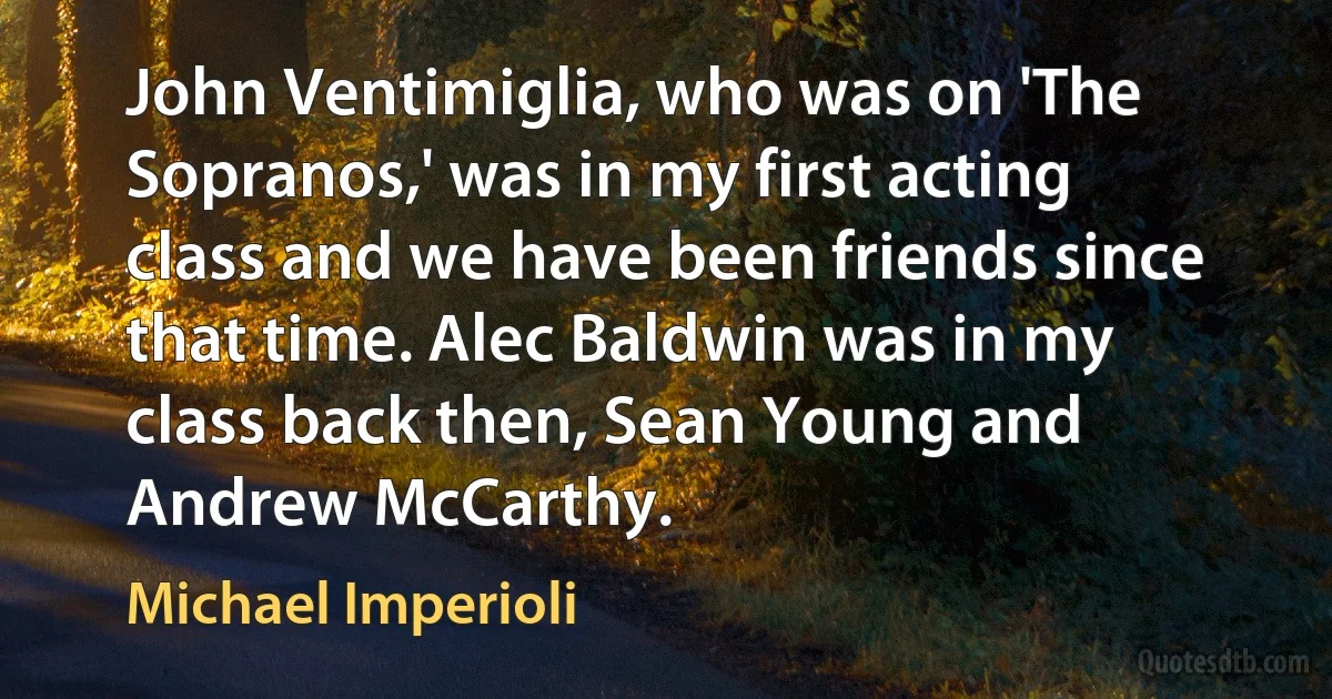 John Ventimiglia, who was on 'The Sopranos,' was in my first acting class and we have been friends since that time. Alec Baldwin was in my class back then, Sean Young and Andrew McCarthy. (Michael Imperioli)