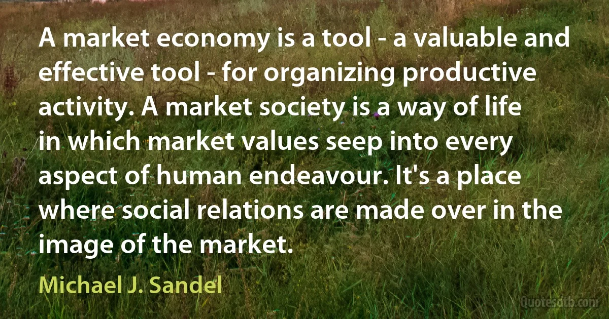 A market economy is a tool - a valuable and effective tool - for organizing productive activity. A market society is a way of life in which market values seep into every aspect of human endeavour. It's a place where social relations are made over in the image of the market. (Michael J. Sandel)