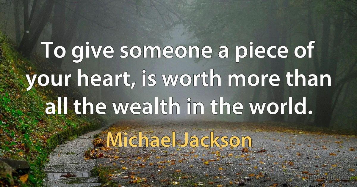 To give someone a piece of your heart, is worth more than all the wealth in the world. (Michael Jackson)