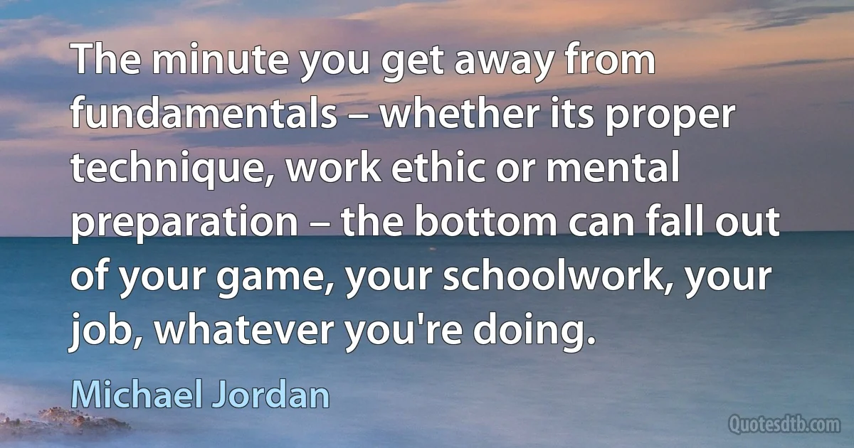 The minute you get away from fundamentals – whether its proper technique, work ethic or mental preparation – the bottom can fall out of your game, your schoolwork, your job, whatever you're doing. (Michael Jordan)