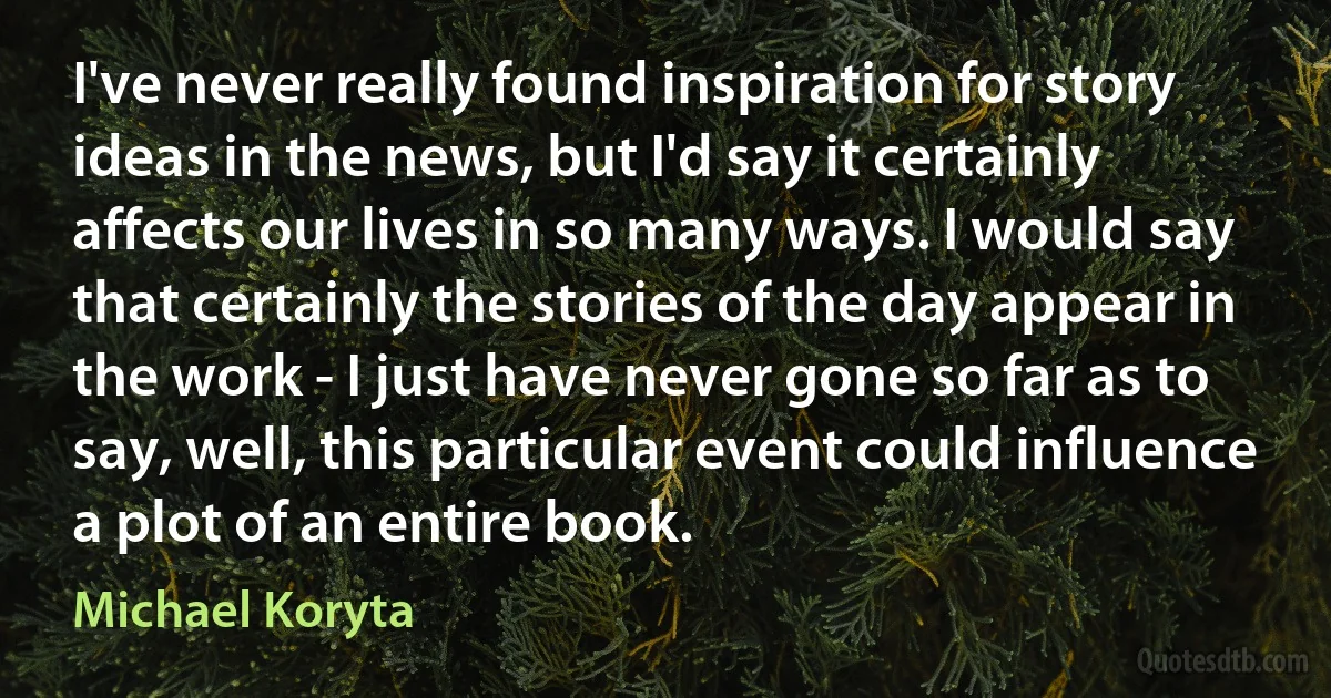 I've never really found inspiration for story ideas in the news, but I'd say it certainly affects our lives in so many ways. I would say that certainly the stories of the day appear in the work - I just have never gone so far as to say, well, this particular event could influence a plot of an entire book. (Michael Koryta)