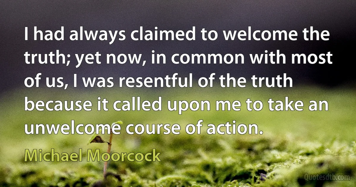 I had always claimed to welcome the truth; yet now, in common with most of us, I was resentful of the truth because it called upon me to take an unwelcome course of action. (Michael Moorcock)