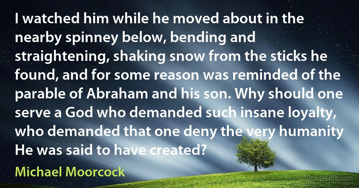 I watched him while he moved about in the nearby spinney below, bending and straightening, shaking snow from the sticks he found, and for some reason was reminded of the parable of Abraham and his son. Why should one serve a God who demanded such insane loyalty, who demanded that one deny the very humanity He was said to have created? (Michael Moorcock)