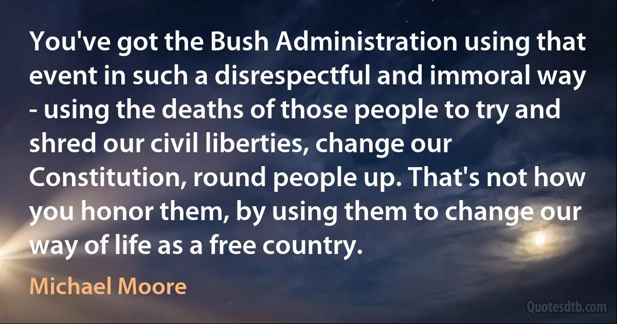 You've got the Bush Administration using that event in such a disrespectful and immoral way - using the deaths of those people to try and shred our civil liberties, change our Constitution, round people up. That's not how you honor them, by using them to change our way of life as a free country. (Michael Moore)