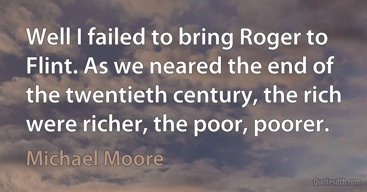 Well I failed to bring Roger to Flint. As we neared the end of the twentieth century, the rich were richer, the poor, poorer. (Michael Moore)