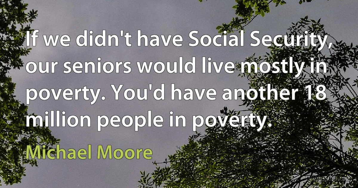 If we didn't have Social Security, our seniors would live mostly in poverty. You'd have another 18 million people in poverty. (Michael Moore)