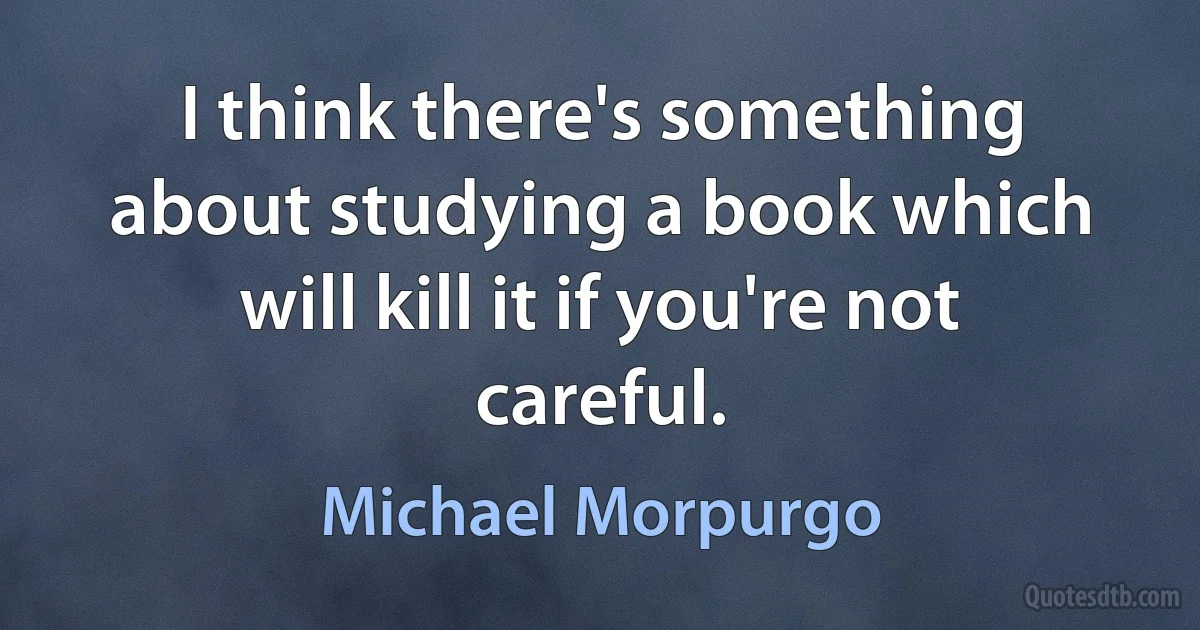 I think there's something about studying a book which will kill it if you're not careful. (Michael Morpurgo)