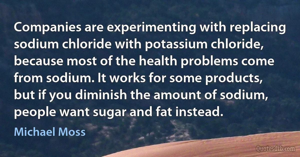 Companies are experimenting with replacing sodium chloride with potassium chloride, because most of the health problems come from sodium. It works for some products, but if you diminish the amount of sodium, people want sugar and fat instead. (Michael Moss)