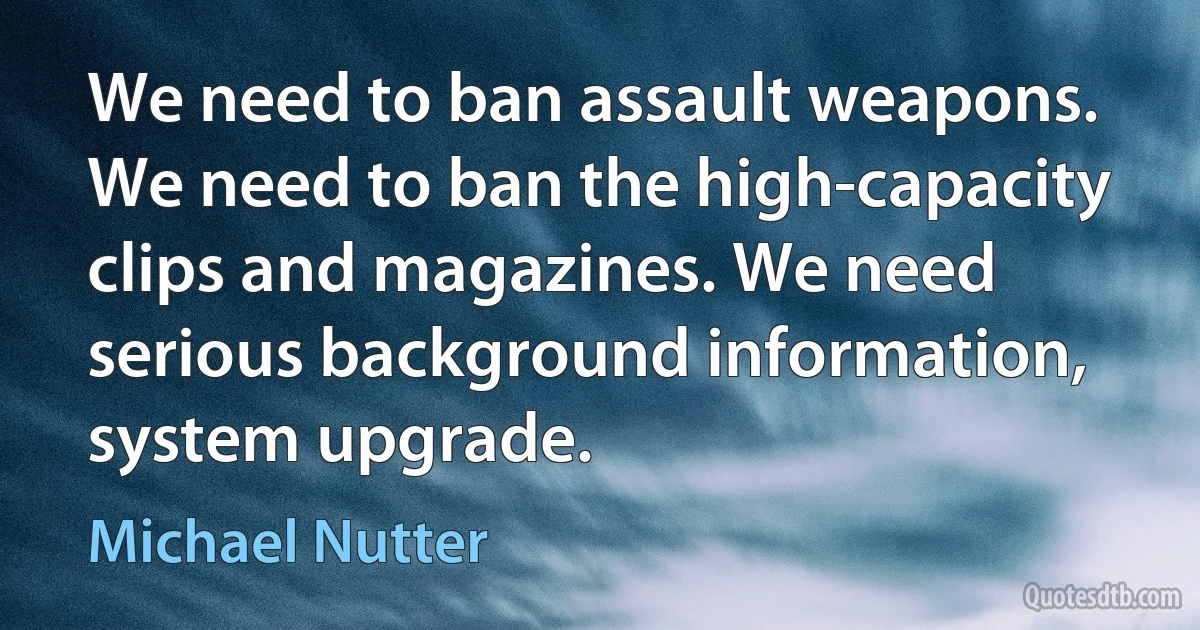 We need to ban assault weapons. We need to ban the high-capacity clips and magazines. We need serious background information, system upgrade. (Michael Nutter)