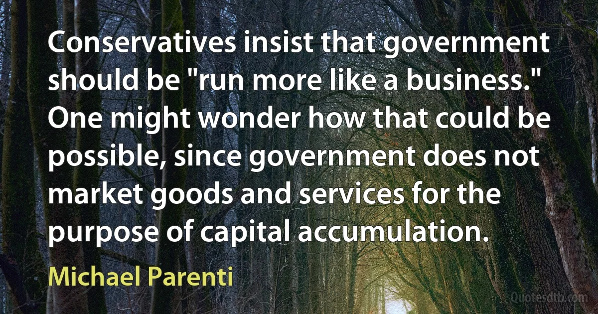 Conservatives insist that government should be "run more like a business." One might wonder how that could be possible, since government does not market goods and services for the purpose of capital accumulation. (Michael Parenti)