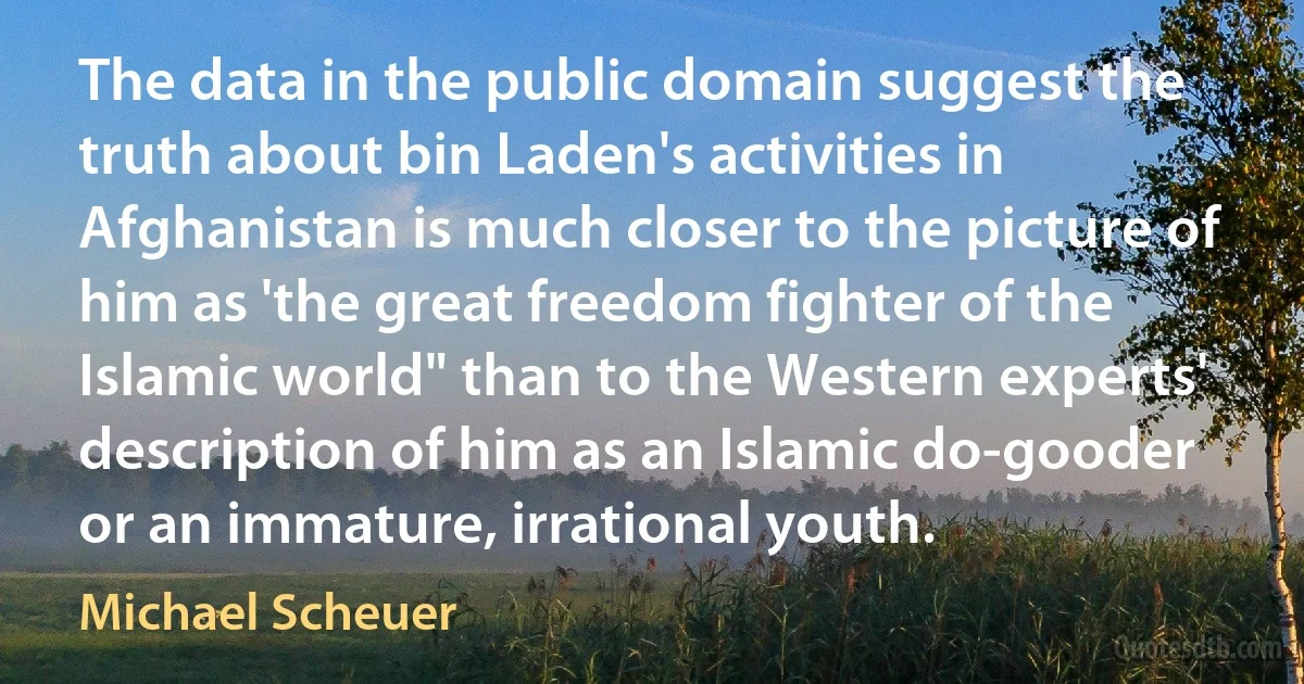 The data in the public domain suggest the truth about bin Laden's activities in Afghanistan is much closer to the picture of him as 'the great freedom fighter of the Islamic world" than to the Western experts' description of him as an Islamic do-gooder or an immature, irrational youth. (Michael Scheuer)