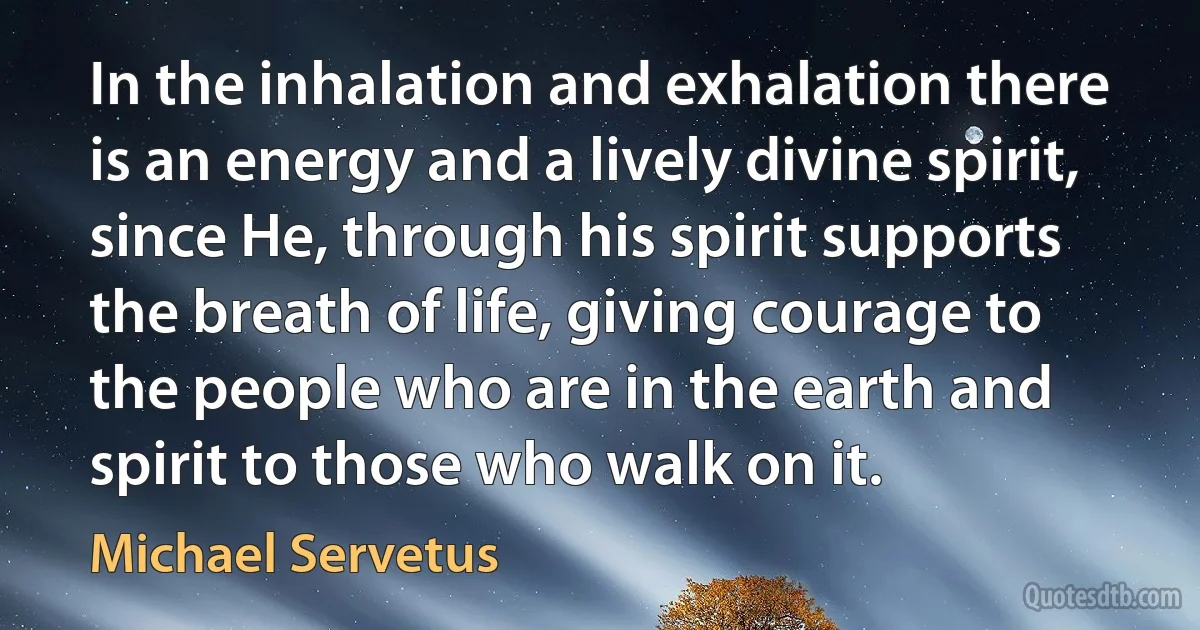 In the inhalation and exhalation there is an energy and a lively divine spirit, since He, through his spirit supports the breath of life, giving courage to the people who are in the earth and spirit to those who walk on it. (Michael Servetus)