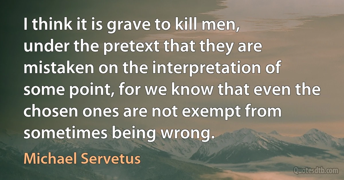 I think it is grave to kill men, under the pretext that they are mistaken on the interpretation of some point, for we know that even the chosen ones are not exempt from sometimes being wrong. (Michael Servetus)