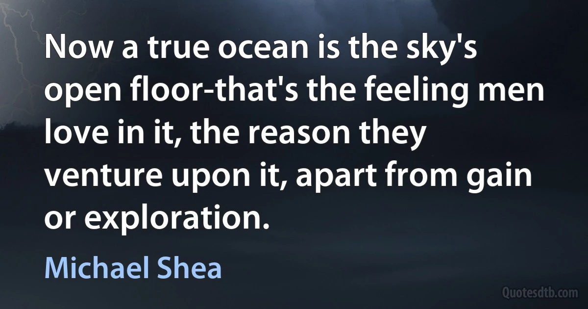 Now a true ocean is the sky's open floor-that's the feeling men love in it, the reason they venture upon it, apart from gain or exploration. (Michael Shea)