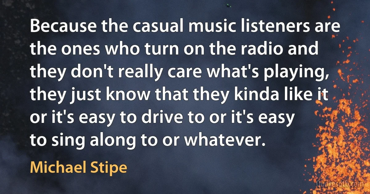 Because the casual music listeners are the ones who turn on the radio and they don't really care what's playing, they just know that they kinda like it or it's easy to drive to or it's easy to sing along to or whatever. (Michael Stipe)