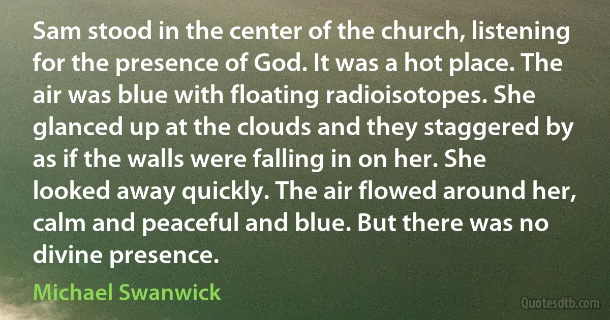 Sam stood in the center of the church, listening for the presence of God. It was a hot place. The air was blue with floating radioisotopes. She glanced up at the clouds and they staggered by as if the walls were falling in on her. She looked away quickly. The air flowed around her, calm and peaceful and blue. But there was no divine presence. (Michael Swanwick)