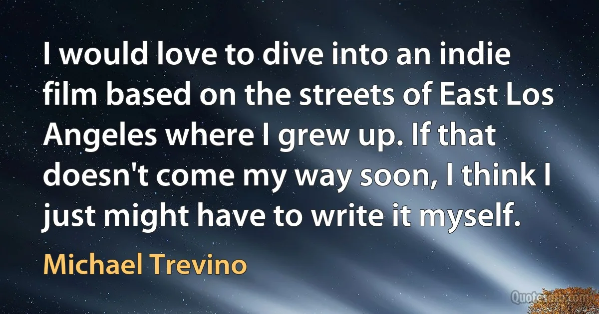 I would love to dive into an indie film based on the streets of East Los Angeles where I grew up. If that doesn't come my way soon, I think I just might have to write it myself. (Michael Trevino)