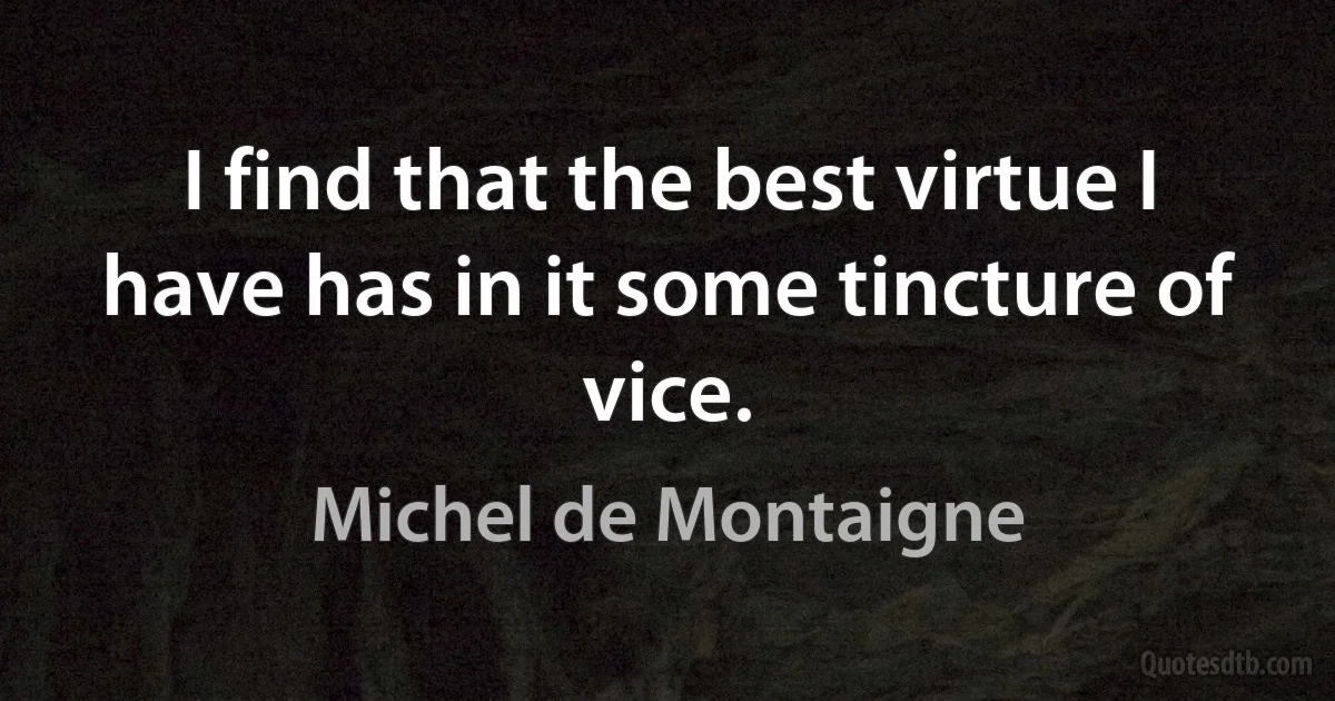 I find that the best virtue I have has in it some tincture of vice. (Michel de Montaigne)