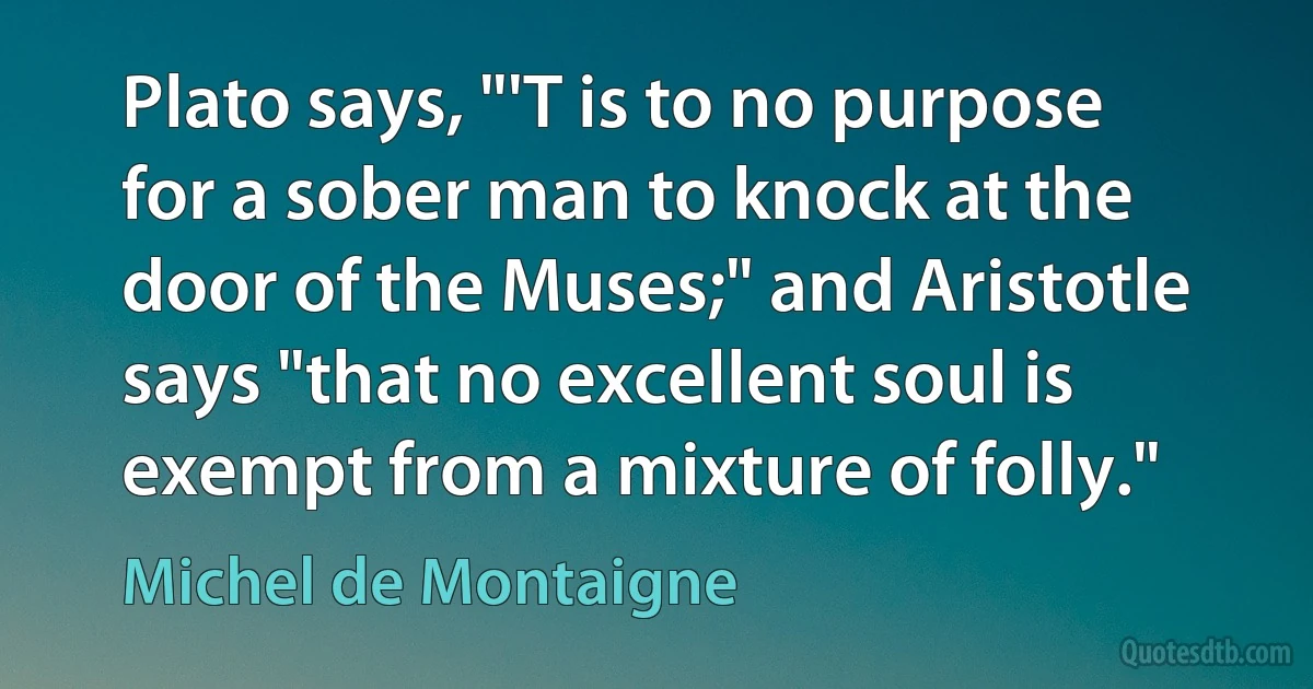 Plato says, "'T is to no purpose for a sober man to knock at the door of the Muses;" and Aristotle says "that no excellent soul is exempt from a mixture of folly." (Michel de Montaigne)