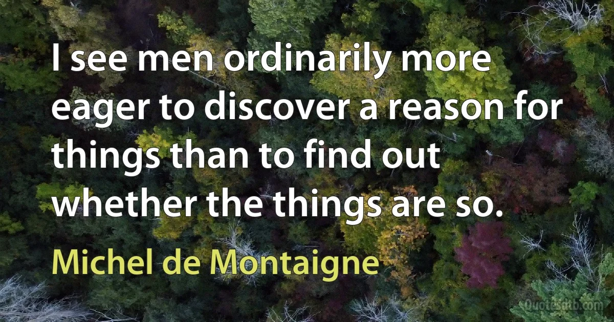 I see men ordinarily more eager to discover a reason for things than to find out whether the things are so. (Michel de Montaigne)