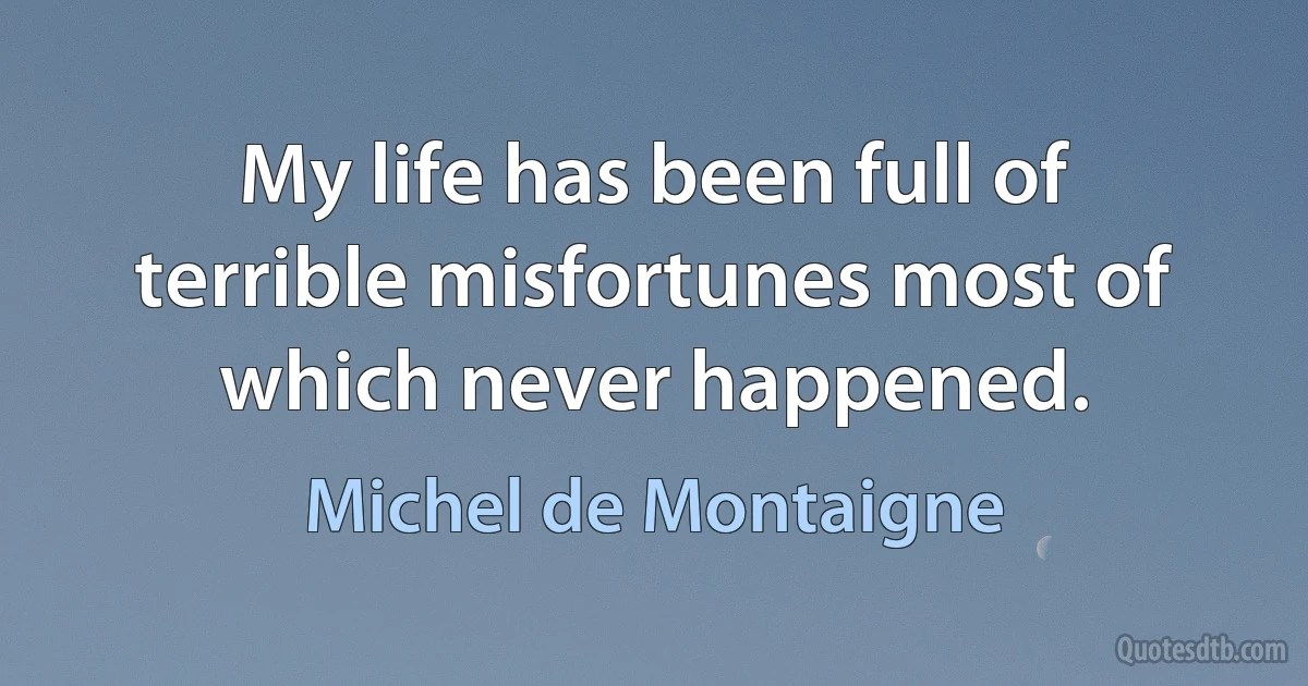 My life has been full of terrible misfortunes most of which never happened. (Michel de Montaigne)